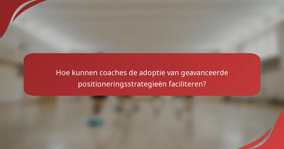 Hoe kunnen coaches de adoptie van geavanceerde positioneringsstrategieën faciliteren?